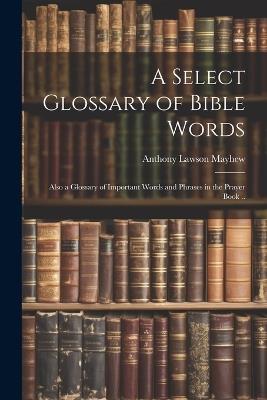 A Select Glossary of Bible Words; Also a Glossary of Important Words and Phrases in the Prayer Book .. - Anthony Lawson Mayhew - cover