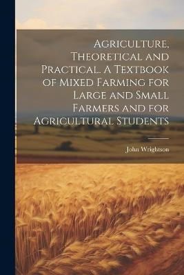 Agriculture, Theoretical and Practical. A Textbook of Mixed Farming for Large and Small Farmers and for Agricultural Students - John Wrightson - cover