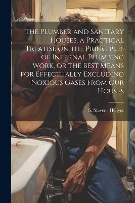 The Plumber and Sanitary Houses, a Practical Treatise on the Principles of Internal Plumbing Work, or the Best Means for Effectually Excluding Noxious Gases From our Houses - Hellyer S Stevens - cover