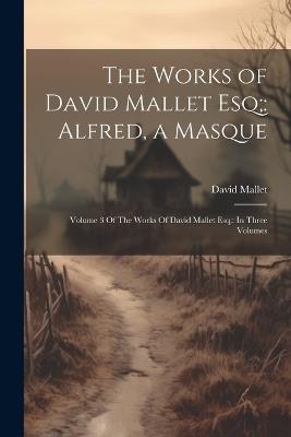 The Works of David Mallet Esq;: Alfred, a Masque: Volume 3 Of The Works Of David Mallet Esq; In Three Volumes - David Mallet - cover