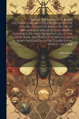 British Entomology: Being Illustrations and Descriptions of the Genera of Insects Found in Great Britain and Ireland: Containing Coloured Figures From Nature of the Most Rare and Beautiful Species, and in Many Instances of the Plants Upon Which They Are: V. 1 - John Curtis - cover