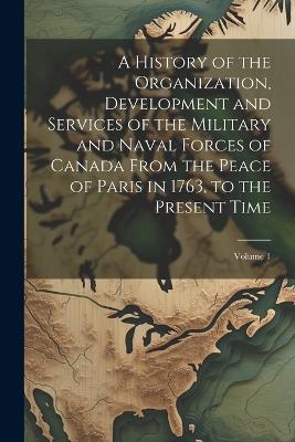 A History of the Organization, Development and Services of the Military and Naval Forces of Canada From the Peace of Paris in 1763, to the Present Time; Volume 1 - Anonymous - cover