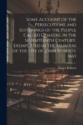 Some Account of the Persecutions and Sufferings of the People Called Quakers, in the Seventeenth Century, Exemplified in the Memoirs of the Life of John Roberts. 1665 - Daniel Roberts - cover