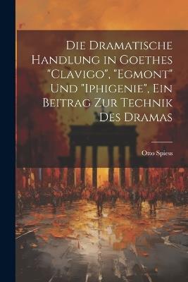 Die dramatische Handlung in Goethes "Clavigo", "Egmont" und "Iphigenie", ein Beitrag zur Technik des Dramas - Otto Spiess - cover