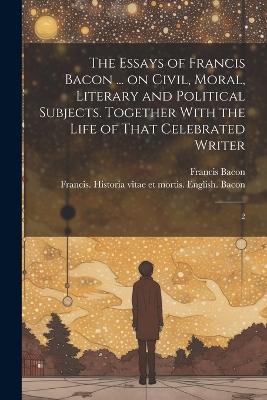 The Essays of Francis Bacon ... on Civil, Moral, Literary and Political Subjects. Together With the Life of That Celebrated Writer: 2 - Francis Bacon - cover