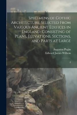 Specimens of Gothic Architecture; Selected From Various Ancient Edifices in England: Consisting of Plans, Elevations, Sections, and Parts at Large: 2 - Edward James Willson,Augustus Pugin - cover