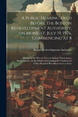 A public hearing held before the Boston redevelopment authority, on Monday, July 19, 1976, commencing at 8: 00 p.m. at the Warren Prescott school, Charlestown, Massachusetts, on the matter of extending the Charlestown urban renewal plan boundaries to inclu - Boston Redevelopment Authority - cover