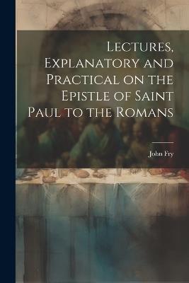Lectures, Explanatory and Practical on the Epistle of Saint Paul to the Romans - John Fry - cover
