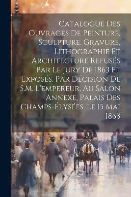 Catalogue des ouvrages de peinture, sculpture, gravure, lithographie et architecture refusés par le jury de 1863 et exposés, par décision de S.M. l'empereur, au Salon Annexe, Palais des Champs-Élysées, le 15 mai 1863 - Anonymous - cover