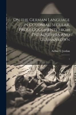 On the German Language in Colonial, Secular, Prose Documents From Philadelphia and Germantown: 1 - Arthur C Jordan - cover