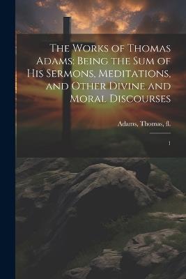 The Works of Thomas Adams: Being the sum of his Sermons, Meditations, and Other Divine and Moral Discourses: 1 - Thomas Adams - cover