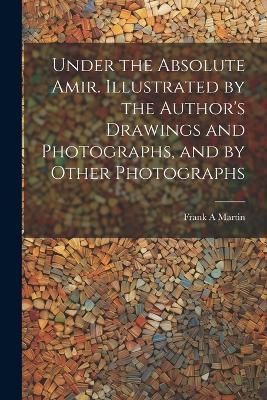 Under the Absolute Amir. Illustrated by the Author's Drawings and Photographs, and by Other Photographs - Frank A Martin - cover