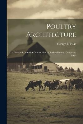 Poultry Architecture: A Practical Guide for Construction of Poultry Houses, Coops and Yards - George Burnap Fiske - cover