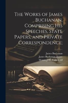 The Works of James Buchanan, Comprising his Speeches, State Papers, and Private Correspondence; - James Buchanan,John Bassett Moore,James Buchanan Henry - cover