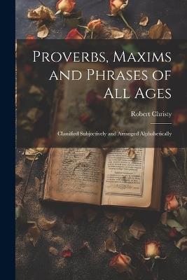 Proverbs, Maxims and Phrases of all Ages: Classified Subjectively and Arranged Alphabetically - Robert Christy - cover