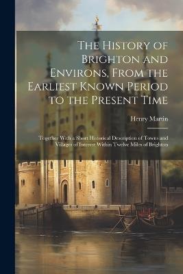 The History of Brighton and Environs, From the Earliest Known Period to the Present Time: Together With a Short Historical Description of Towns and Villages of Interest Within Twelve Miles of Brighton - Henry Martin - cover