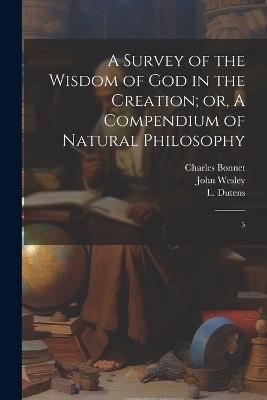 A Survey of the Wisdom of God in the Creation; or, A Compendium of Natural Philosophy: 5 - John Wesley,Charles Bonnet,L 1730-1812 Dutens - cover