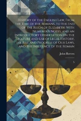 History of the English law, From the Time of the Romans, to the end of the Reign of Elizabeth: With Numerous Notes, and an Introductory Dissertation on the Nature and use of Legal History, the Rise and Progress of our Laws, and the Influence of the Roman: 5 - John Reeves - cover