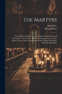 The Martyrs: Or, a History of Persecution From the Commencement of Christianity to the Present Time, Including an Account of the Trials, Tortures, and Triumphant Deaths of Many who Have Suffered Martyrdom - Martin Ruter,John Foxe - cover