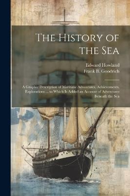 The History of the Sea; a Graphic Description of Maritime Adventures, Achievements, Explorations ... to Which is Added an Account of Adventures Beneath the Sea - Frank B 1826-1894 Goodrich,Edward Howland - cover