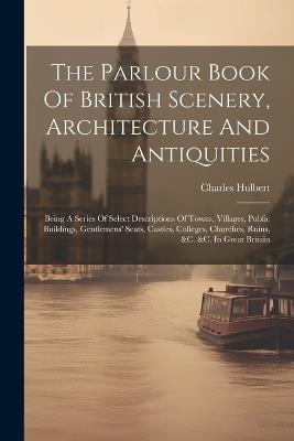 The Parlour Book Of British Scenery, Architecture And Antiquities: Being A Series Of Select Descriptions Of Towns, Villages, Public Buildings, Gentlemens' Seats, Castles, Colleges, Churches, Ruins, &c. &c. In Great Britain - Charles Hulbert - cover