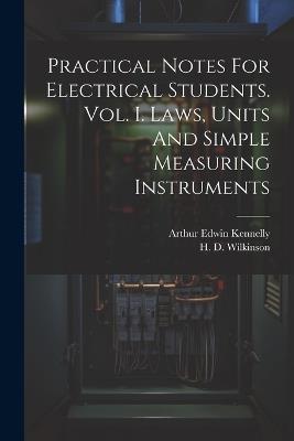 Practical Notes For Electrical Students. Vol. I. Laws, Units And Simple Measuring Instruments - Arthur Edwin Kennelly - cover