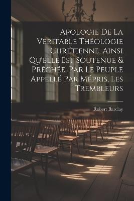 Apologie De La Veritable Théologie Chrétienne, Ainsi Qu'elle Est Soutenue & Prêchée, Par Le Peuple Appellé Par Mépris, Les Trembleurs - Robert Barclay - cover