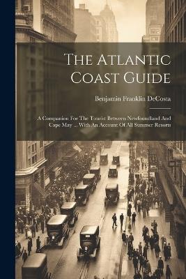 The Atlantic Coast Guide: A Companion For The Tourist Between Newfoundland And Cape May ... With An Account Of All Summer Resorts - Benjamin Franklin Decosta - cover