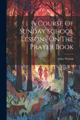 A Course Of Sunday School Lessons On The Prayer Book - John Watson - cover