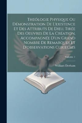 Theólogie Physique Ou Démonstration De L'existence Et Des Attributs De Dieu, Tirée Des Oeuvres De La Création, Accompagnée D'un Grand Nombre De Remarques Et D'observations Curieuses; Volume 1 - William Derham - cover