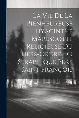 La Vie De La Bienheureuse Hyacinthe Marescotti, Religieuse Du Tiers-ordre Du Séraphique Père Saint François - Anonymous - cover