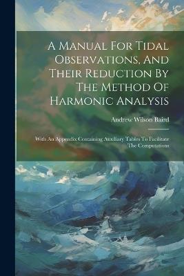 A Manual For Tidal Observations, And Their Reduction By The Method Of Harmonic Analysis: With An Appendix Containing Auxiliary Tables To Facilitate The Computations - Andrew Wilson Baird - cover
