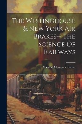 The Westinghouse & New York Air Brakes-- The Science Of Railways - Marshall Monroe Kirkman - cover
