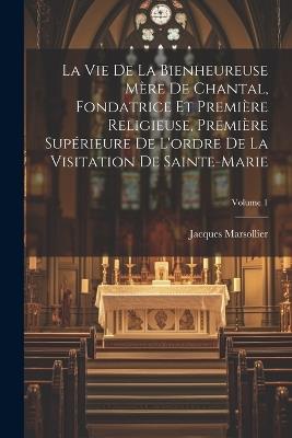 La Vie De La Bienheureuse Mère De Chantal, Fondatrice Et Première Religieuse, Première Supérieure De L'ordre De La Visitation De Sainte-marie; Volume 1 - Jacques Marsollier - cover