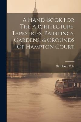 A Hand-book For The Architecture, Tapestries, Paintings, Gardens, & Grounds Of Hampton Court - Henry Cole - cover
