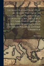 Lechias, Ducum, Principum, Ac Regum Poloniae, Ab Usque Lecho Deductorum, Elogia Historicopolitica, Et Panegyres Lyricae In Quibus Compendiosa Totius Historiae Polonae Epitome Exhibetur