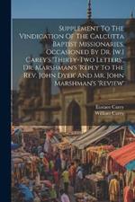Supplement To The Vindication Of The Calcutta Baptist Missionaries, Occasioned By Dr. [w.] Carey's 'thirty-two Letters', Dr. Marshman's 'reply To The Rev. John Dyer' And Mr. John Marshman's 'review'