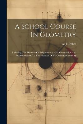 A School Course In Geometry: Including The Elements Of Trigonometry And Mensuration And An Introduction To The Methods Of Co-ordinate Geometry - W J Dobbs - cover