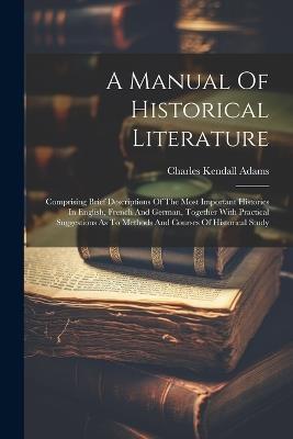 A Manual Of Historical Literature: Comprising Brief Descriptions Of The Most Important Histories In English, French And German, Together With Practical Suggestions As To Methods And Courses Of Historical Study - Charles Kendall Adams - cover