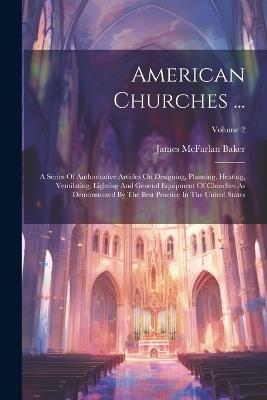 American Churches ...: A Series Of Authoritative Articles On Designing, Planning, Heating, Ventilating, Lighting And General Equipment Of Churches As Demonstrated By The Best Practice In The United States; Volume 2 - James McFarlan Baker - cover
