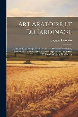 Art Aratoire Et Du Jardinage: Contenant La Description Et L'usage Des Machines, Ustensiles, Instrumens Et Outils Employés Dans L'exploitation Des Terres Et Dans La Culture Des Plantes - Jacques Lacombe - cover