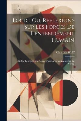 Logic, Ou, Reflexions Sur Les Forces De L'entendement Humain: Et Sur Leur Légitime Usage Dans La Connoissance De La Verite' - cover