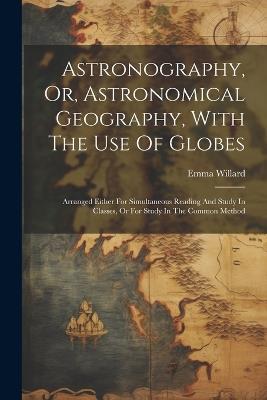 Astronography, Or, Astronomical Geography, With The Use Of Globes: Arranged Either For Simultaneous Reading And Study In Classes, Or For Study In The Common Method - Emma Willard - cover