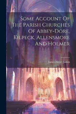 Some Account Of The Parish Churches Of Abbey-dore, Kilpeck, Allensmore And Holmer - James Henry James - cover
