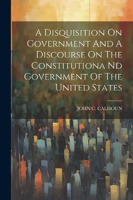 A Disquisition On Government And A Discourse On The Constitutiona Nd Government Of The United States - John C Calhoun - cover