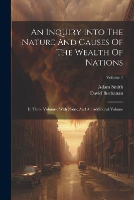 An Inquiry Into The Nature And Causes Of The Wealth Of Nations: In Three Volumes. With Notes, And An Additional Volume; Volume 1 - Adam Smith,David Buchanan - cover