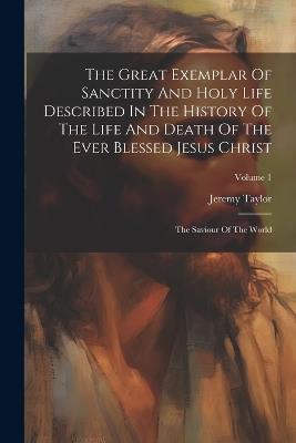 The Great Exemplar Of Sanctity And Holy Life Described In The History Of The Life And Death Of The Ever Blessed Jesus Christ: The Saviour Of The World; Volume 1 - Jeremy Taylor - cover