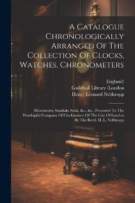 A Catalogue Chronologically Arranged Of The Collection Of Clocks, Watches, Chronometers: Movements, Sundials, Seals, &c., &c., Presented To The Worshipful Company Of Clockmakers Of The City Of London By The Revd. H. L. Nelthropp - Henry Leonard Nelthropp,England) - cover