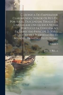 Chronica Do Emperador Clarimundo, Donde Os Reis De Portugal Descendem, Tirada Da Linguagem Ungua Em A Nossa Portugueza, Dirigida Ao Esclarecido Principe D. João, Filho Do Mui Poderoso Rei D. Manoel, Primeiro Deste Nome; Volume 3 - João de Barros - cover