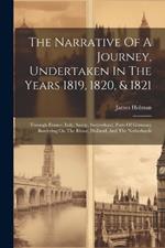 The Narrative Of A Journey, Undertaken In The Years 1819, 1820, & 1821: Through France, Italy, Savoy, Switzerland, Parts Of Germany Bordering On The Rhine, Holland, And The Netherlands